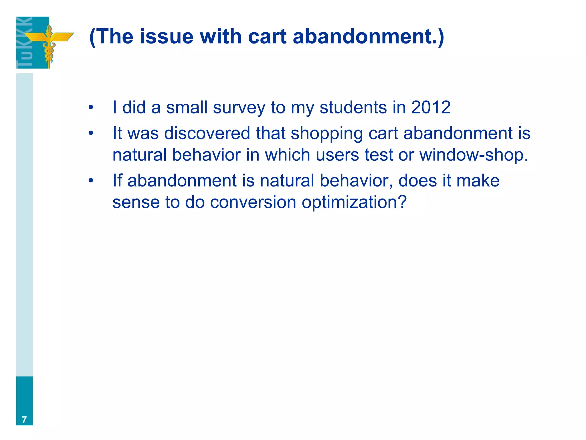 (The issue with cart abandonment.)
• I did a small survey to my students in 2012
• It was discovered that shopping cart abandonment is
natural behavior in which users test or window-shop.
• If abandonment is natural behavior, does it make
sense to do conversion optimization?
7
 