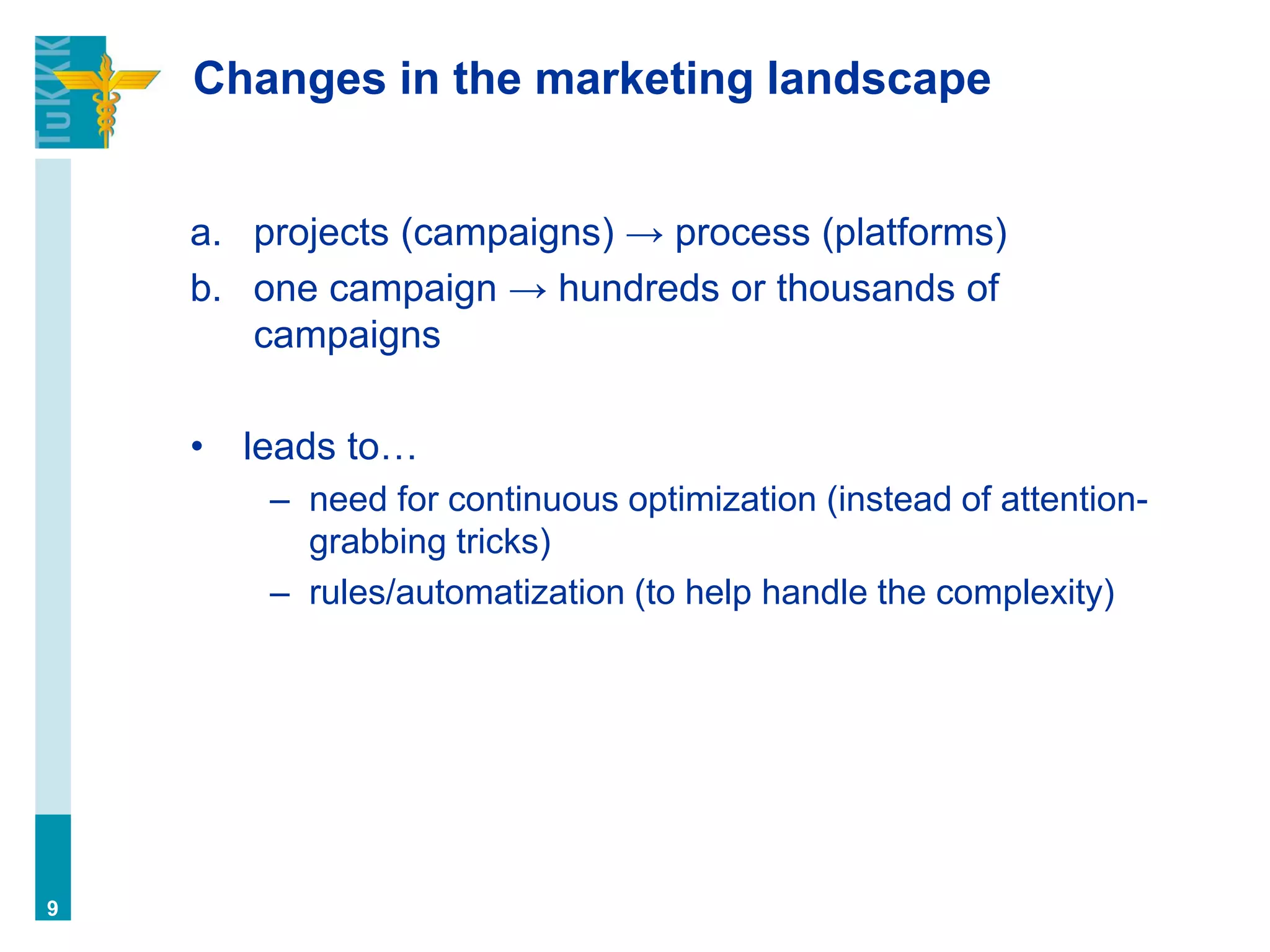 Changes in the marketing landscape
a. projects (campaigns) → process (platforms)
b. one campaign → hundreds or thousands of
campaigns
• leads to…
– need for continuous optimization (instead of attention-
grabbing tricks)
– rules/automatization (to help handle the complexity)
9
 