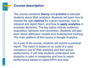 Course description
The course combines theory and practice to educate
students about Web analytics. Students will learn how to
choose the right metrics for a given business, how to
interpret and report them, and how to apply analytics in
business decisions. The key topics include audience,
acquisition, behavior and conversion. Students will also
learn about attribution models and multichannel tracking.
The main platform of the course is Google Analytics.
As a part of the course, students will submit a practical
report. The report is based on an audit of a case
company's use of Web analytics and their actual
performance. It will help students understand how
analytics is used in companies and how to report
performance based on select KPI's and data.
13
 