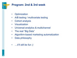 Program: 2nd & 3rd week
• Optimization
• A/B testing / multivariate testing
• Cohort analysis
• Visualization
• Universal analytics & multichannel
• The real ”Big Data”
• Algorithm-based marketing automatization
• Data philosophy
• …it’ll still be fun :)
15
 