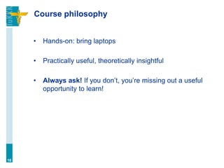 Course philosophy
• Hands-on: bring laptops
• Practically useful, theoretically insightful
• Always ask! If you don’t, you’re missing out a useful
opportunity to learn!
16
 