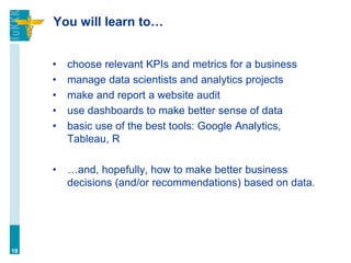 You will learn to…
• choose relevant KPIs and metrics for a business
• manage data scientists and analytics projects
• make and report a website audit
• use dashboards to make better sense of data
• basic use of the best tools: Google Analytics,
Tableau, R
• …and, hopefully, how to make better business
decisions (and/or recommendations) based on data.
18
 