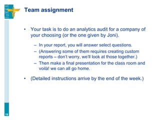 Team assignment
• Your task is to do an analytics audit for a company of
your choosing (or the one given by Joni).
– In your report, you will answer select questions.
– (Answering some of them requires creating custom
reports – don’t worry, we’ll look at those together.)
– Then make a final presentation for the class room and
voilà! we can all go home.
• (Detailed instructions arrive by the end of the week.)
19
 