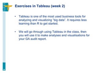 Exercises in Tableau (week 2)
• Tableau is one of the most used business tools for
analyzing and visualizing ”big data”. It requires less
learning than R to get started.
• We will go through using Tableau in the class, then
you will use it to make analyses and visualisations for
your GA audit report.
20
 