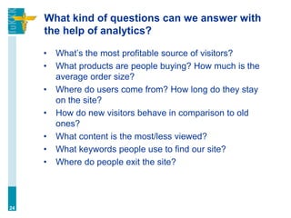 What kind of questions can we answer with
the help of analytics?
• What’s the most profitable source of visitors?
• What products are people buying? How much is the
average order size?
• Where do users come from? How long do they stay
on the site?
• How do new visitors behave in comparison to old
ones?
• What content is the most/less viewed?
• What keywords people use to find our site?
• Where do people exit the site?
24
 