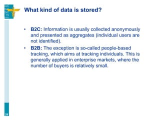 What kind of data is stored?
• B2C: Information is usually collected anonymously
and presented as aggregates (individual users are
not identified).
• B2B: The exception is so-called people-based
tracking, which aims at tracking individuals. This is
generally applied in enterprise markets, where the
number of buyers is relatively small.
26
 