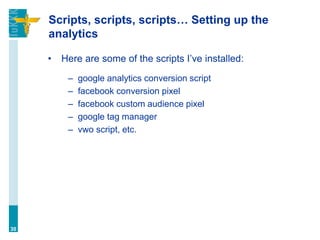 Scripts, scripts, scripts… Setting up the
analytics
• Here are some of the scripts I’ve installed:
– google analytics conversion script
– facebook conversion pixel
– facebook custom audience pixel
– google tag manager
– vwo script, etc.
30
 