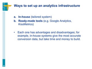 Ways to set up an analytics infrastructure
a. In-house (tailored system)
b. Ready-made tools (e.g. Google Analytics,
KissMetrics)
• Each one has advantages and disadvantages; for
example, in-house systems give the most accurate
conversion data, but take time and money to build.
34
 
