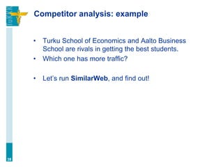 Competitor analysis: example
• Turku School of Economics and Aalto Business
School are rivals in getting the best students.
• Which one has more traffic?
• Let’s run SimilarWeb, and find out!
38
 