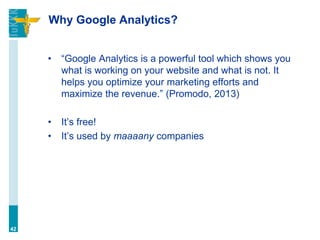 Why Google Analytics?
• “Google Analytics is a powerful tool which shows you
what is working on your website and what is not. It
helps you optimize your marketing efforts and
maximize the revenue.” (Promodo, 2013)
• It’s free!
• It’s used by maaaany companies
42
 