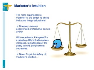 Marketer’s intuition
5
The more experienced a
marketer is, the better he thinks
he knows things beforehand
 However, even an
experienced professional can be
wrong.
With experience, the speed for
evaluating different alternatives
increases. Simultaneously the
ability to think beyond them
decreases.
 Never forget the fallacy of
marketer’s intuition…
 