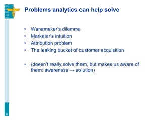 Problems analytics can help solve
• Wanamaker’s dilemma
• Marketer’s intuition
• Attribution problem
• The leaking bucket of customer acquisition
• (doesn’t really solve them, but makes us aware of
them: awareness → solution)
8
 
