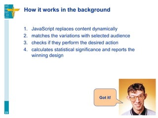How it works in the background
1. JavaScript replaces content dynamically
2. matches the variations with selected audience
3. checks if they perform the desired action
4. calculates statistical significance and reports the
winning design
23
Got it!
 