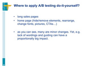 Where to apply A/B testing do-it-yourself?
• long sales pages
• home page (hide/remove elements, rearrange,
change fonts, pictures, CTAs…)
• as you can see, many are minor changes. Yet, e.g.
lack of wordings and guiding can have a
proportionally big impact.
24
 