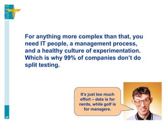 For anything more complex than that, you
need IT people, a management process,
and a healthy culture of experimentation.
Which is why 99% of companies don’t do
split testing.
25
It’s just too much
effort – data is for
nerds, while golf is
for managers.
 