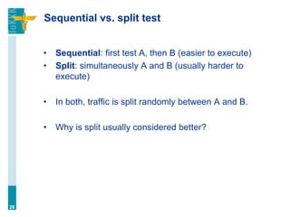 Sequential vs. split test
• Sequential: first test A, then B (easier to execute)
• Split: simultaneously A and B (usually harder to
execute)
• In both, traffic is split randomly between A and B.
• Why is split usually considered better?
26
 