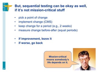 But, sequential testing can be okay as well,
if it’s not mission-critical stuff
• pick a point of change
• implement change (CMS)
• keep change for a period (e.g., 2 weeks)
• measure change before-after (equal periods)
• if improvement, leave it
• if worse, go back
27
Mission-critical
means somebody’s
life depends on it.
 