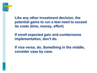 Like any other investment decision, the
potential gains to run a test need to exceed
its costs (time, money, effort)
If small expected gain and cumbersome
implementation, don’t do.
If vice versa, do. Something in the middle,
consider case by case.
32
 