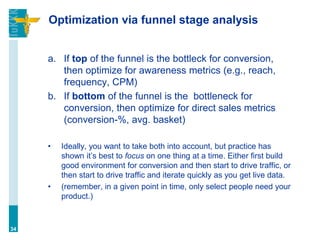 Optimization via funnel stage analysis
a. If top of the funnel is the bottleck for conversion,
then optimize for awareness metrics (e.g., reach,
frequency, CPM)
b. If bottom of the funnel is the bottleneck for
conversion, then optimize for direct sales metrics
(conversion-%, avg. basket)
• Ideally, you want to take both into account, but practice has
shown it’s best to focus on one thing at a time. Either first build
good environment for conversion and then start to drive traffic, or
then start to drive traffic and iterate quickly as you get live data.
• (remember, in a given point in time, only select people need your
product.)
34
 