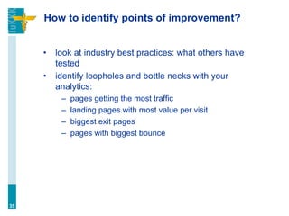 How to identify points of improvement?
• look at industry best practices: what others have
tested
• identify loopholes and bottle necks with your
analytics:
– pages getting the most traffic
– landing pages with most value per visit
– biggest exit pages
– pages with biggest bounce
35
 