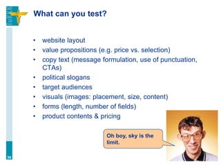 What can you test?
• website layout
• value propositions (e.g. price vs. selection)
• copy text (message formulation, use of punctuation,
CTAs)
• political slogans
• target audiences
• visuals (images: placement, size, content)
• forms (length, number of fields)
• product contents & pricing
36
Oh boy, sky is the
limit.
 