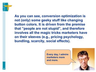 As you can see, conversion optimization is
not (only) some geeky stuff like changing
button colors. It is driven from the premise
that ”people are not stupid”, and therefore
involves all the magic tricks marketers have
on their sleeves (e.g., pricing psychology,
bundling, scarcity, social effects).
37
Every day, I admire
marketers more
and more.
 