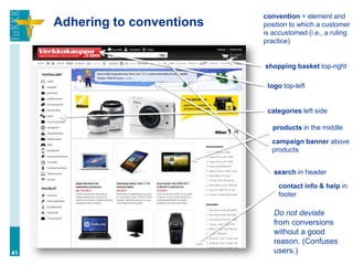Adhering to conventions
41
convention = element and
position to which a customer
is accustomed (i.e., a ruling
practice)
shopping basket top-right
logo top-left
categories left side
products in the middle
campaign banner above
products
search in header
contact info & help in
footer
Do not deviate
from conversions
without a good
reason. (Confuses
users.)
 