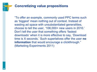 Concretizing value propositions
”To offer an example, commonly used PPC terms such
as ‘biggest’ mean nothing out of context. Instead of
wasting ad space with unsubstantiated generalities,
choose to tell the user, ‘106,000+ new users in 2010.’
Don’t tell the user that something offers ‘fastest
downloads’ when it is more effective to say, ‘Download
time is X seconds.’ Such superlatives offer the user no
information that would encourage a clickthrough.”
(Marketing Experiments 2011)
46
 