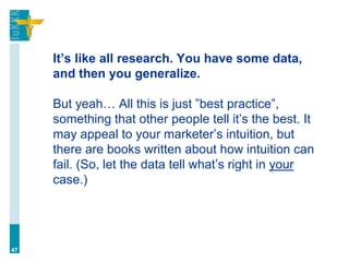 It’s like all research. You have some data,
and then you generalize.
But yeah… All this is just ”best practice”,
something that other people tell it’s the best. It
may appeal to your marketer’s intuition, but
there are books written about how intuition can
fail. (So, let the data tell what’s right in your
case.)
47
 