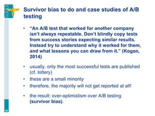 Survivor bias to do and case studies of A/B
testing
• “An A/B test that worked for another company
isn’t always repeatable. Don’t blindly copy tests
from success stories expecting similar results.
Instead try to understand why it worked for them,
and what lessons you can draw from it.” (Kogan,
2014)
• usually, only the most successful tests are published
(cf. lottery)
• these are a small minority
• therefore, the majority will not get reported at all!
• the result: over-optimistism over A/B testing
(survivor bias).
50
 