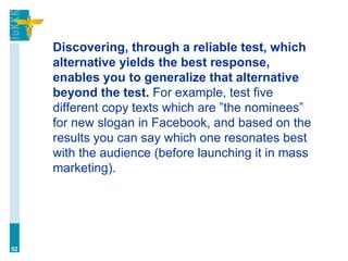 Discovering, through a reliable test, which
alternative yields the best response,
enables you to generalize that alternative
beyond the test. For example, test five
different copy texts which are ”the nominees”
for new slogan in Facebook, and based on the
results you can say which one resonates best
with the audience (before launching it in mass
marketing).
52
 