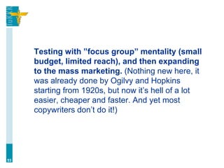 Testing with ”focus group” mentality (small
budget, limited reach), and then expanding
to the mass marketing. (Nothing new here, it
was already done by Ogilvy and Hopkins
starting from 1920s, but now it’s hell of a lot
easier, cheaper and faster. And yet most
copywriters don’t do it!)
53
 