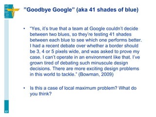 ”Goodbye Google” (aka 41 shades of blue)
• “Yes, it’s true that a team at Google couldn’t decide
between two blues, so they’re testing 41 shades
between each blue to see which one performs better.
I had a recent debate over whether a border should
be 3, 4 or 5 pixels wide, and was asked to prove my
case. I can’t operate in an environment like that. I’ve
grown tired of debating such minuscule design
decisions. There are more exciting design problems
in this world to tackle.” (Bowman, 2009)
• Is this a case of local maximum problem? What do
you think?
57
 
