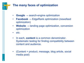 The many faces of optimization
• Google → search-engine optimization
• Facebook → EdgeRank optimization (newsfeed
optimization)
• Website → landing page optimization, conversion
optimization
• etc.
• In each, content is a common denominator.
Systematic testing for finding compatibility between
content and audience.
• (Content = product, message, blog article, social
media post)
5
 