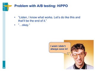 Problem with A/B testing: HiPPO
• ”Listen, I know what works. Let’s do like this and
that’ll be the end of it.”
• ”…okay.”
59
I wish I didn’t
always cave in!
 