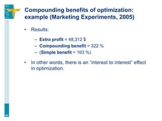 Compounding benefits of optimization:
example (Marketing Experiments, 2005)
• Results:
– Extra profit = 48,312 $
– Compounding benefit = 322 %
– (Simple benefit = 163 %)
• In other words, there is an ”interest to interest” effect
in optimization.
63
 
