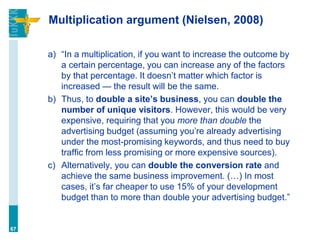 Multiplication argument (Nielsen, 2008)
a) “In a multiplication, if you want to increase the outcome by
a certain percentage, you can increase any of the factors
by that percentage. It doesn’t matter which factor is
increased — the result will be the same.
b) Thus, to double a site’s business, you can double the
number of unique visitors. However, this would be very
expensive, requiring that you more than double the
advertising budget (assuming you’re already advertising
under the most-promising keywords, and thus need to buy
traffic from less promising or more expensive sources).
c) Alternatively, you can double the conversion rate and
achieve the same business improvement. (…) In most
cases, it’s far cheaper to use 15% of your development
budget than to more than double your advertising budget.”
67
 