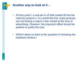 Another way to look at it…
• At time point t, a sub-set m of total market M has the
need for product x. In a world like this, most products
are not finding a match in the market at the time of
advertising. However, the long-term effect should be
positive to justify the cost.
• (Which takes us back to the question of choosing the
lookback window.)
72
 