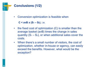 Conclusions (1/2)
• Conversion optimization is feasible when
C < avB x (S1 – S0), i.e.
• the fixed cost of optimization (C) is smaller than the
average basket (avB) times the change in sales
quantity (S1 – S0), or when additional sales cover the
costs.
• When there’s a small number of visitors, the cost of
optimization, whether in-house or agency, can easily
exceed the benefits. However, what would be the
exception?
75
 