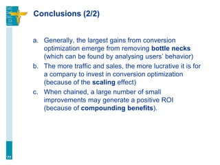 Conclusions (2/2)
a. Generally, the largest gains from conversion
optimization emerge from removing bottle necks
(which can be found by analysing users’ behavior)
b. The more traffic and sales, the more lucrative it is for
a company to invest in conversion optimization
(because of the scaling effect)
c. When chained, a large number of small
improvements may generate a positive ROI
(because of compounding benefits).
77
 
