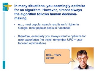In many situations, you seemingly optimize
for an algorithm. However, almost always
the algorithm follows human decision-
making.
• e.g., most popular search results rank higher in
Google, most popular posts in Facebook
• therefore, eventually you always want to optimize for
user experience (no tricks, remember UFO = user-
focused optimization)
7
UFO… That’s
clever!
 