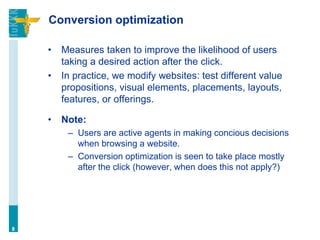 Conversion optimization
• Measures taken to improve the likelihood of users
taking a desired action after the click.
• In practice, we modify websites: test different value
propositions, visual elements, placements, layouts,
features, or offerings.
• Note:
– Users are active agents in making concious decisions
when browsing a website.
– Conversion optimization is seen to take place mostly
after the click (however, when does this not apply?)
8
 