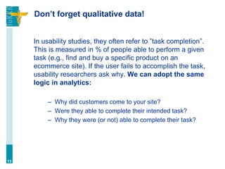 Don’t forget qualitative data!
In usability studies, they often refer to ”task completion”.
This is measured in % of people able to perform a given
task (e.g., find and buy a specific product on an
ecommerce site). If the user fails to accomplish the task,
usability researchers ask why. We can adopt the same
logic in analytics:
– Why did customers come to your site?
– Were they able to complete their intended task?
– Why they were (or not) able to complete their task?
13
 