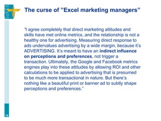 The curse of ”Excel marketing managers”
“I agree completely that direct marketing attitudes and
skills have met online metrics, and the relationship is not a
healthy one for advertising. Measuring direct response to
ads undervalues advertising by a wide margin, because it’s
ADVERTISING. It’s meant to have an indirect influence
on perceptions and preferences, not trigger a
transaction. Ultimately, the Google and Facebook metrics
engines play into these attitudes by allowing ROI and other
calculations to be applied to advertising that is presumed
to be much more transactional in nature. But there’s
nothing like a beautiful print or banner ad to subtly shape
perceptions and preferences.”
14
 