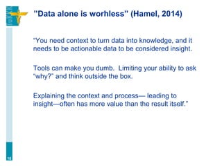 ”Data alone is worhless” (Hamel, 2014)
“You need context to turn data into knowledge, and it
needs to be actionable data to be considered insight.
Tools can make you dumb. Limiting your ability to ask
“why?” and think outside the box.
Explaining the context and process— leading to
insight—often has more value than the result itself.”
16
 