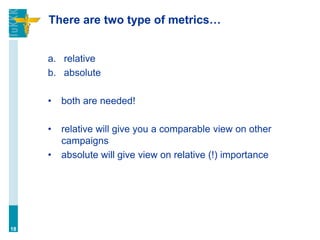 There are two type of metrics…
a. relative
b. absolute
• both are needed!
• relative will give you a comparable view on other
campaigns
• absolute will give view on relative (!) importance
18
 