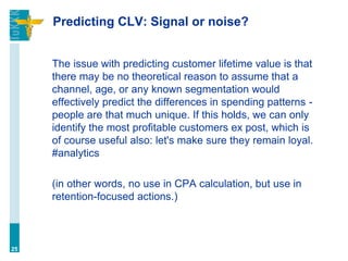 Predicting CLV: Signal or noise?
The issue with predicting customer lifetime value is that
there may be no theoretical reason to assume that a
channel, age, or any known segmentation would
effectively predict the differences in spending patterns -
people are that much unique. If this holds, we can only
identify the most profitable customers ex post, which is
of course useful also: let's make sure they remain loyal.
#analytics
(in other words, no use in CPA calculation, but use in
retention-focused actions.)
25
 