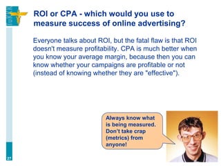 ROI or CPA - which would you use to
measure success of online advertising?
Everyone talks about ROI, but the fatal flaw is that ROI
doesn't measure profitability. CPA is much better when
you know your average margin, because then you can
know whether your campaigns are profitable or not
(instead of knowing whether they are "effective").
27
Always know what
is being measured.
Don’t take crap
(metrics) from
anyone!
 