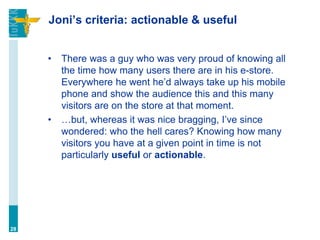 Joni’s criteria: actionable & useful
• There was a guy who was very proud of knowing all
the time how many users there are in his e-store.
Everywhere he went he’d always take up his mobile
phone and show the audience this and this many
visitors are on the store at that moment.
• …but, whereas it was nice bragging, I’ve since
wondered: who the hell cares? Knowing how many
visitors you have at a given point in time is not
particularly useful or actionable.
28
 