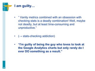 I am guilty…
• ” Vanity metrics combined with an obsession with
checking stats is a deadly combination! Well, maybe
not deadly, but at least time-consuming and
unproductive.”
• (→ stats-checking addiction)
• “I'm guilty of being the guy who loves to look at
the Google Analytics charts but only rarely do I
ever DO something as a result.”
29
 